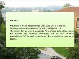 • National 
U.S. News & World Report ranked UCLA 23rd (2014) in the U.S. 
Washington Monthly ranked UCLA 10th (2013) in the U.S. 
The Center for Measuring University Performance puts UCLA among 
the nation’s top research universities: 5th in total research 
expenditures, 7th in faculty awards and 7th in producing doctorates 
(2011). 
 