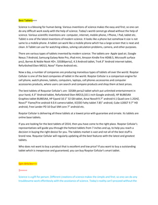 Best Tablets===
Science is a blessing for human being. Various inventions of science makes the easy and first; so one can
do any difficult work easily with the help of science. Today’s world cannot go ahead without the help of
science. Various scientific inventions are- computer, internet, mobile phone, I Phone, I Pad, tablet etc.
Tablet is one of the latest inventions of modern science. It looks like a phone but somehow it size is not
same to a mobile phone. A tablet can work like a mobile phone which has a large screen that is neat and
clean. A Tablet can use for watching videos, solving calculation problems, camera, and other purposes.
There are various types of tablets invented by modern science. The tablets are- Apple ipad air, Google
Nexus 7 Android, Samsung Galaxy Note Pro, IPad mini, Amazon Kindle Fire HDX8.5, Microsoft surface
pro2, Barnes & Noble Nook HD+, 32GBXperia2, 4.3 Android tablet, Tro4.3” Android internet tablet,
Refurbished Eken MO13, Novo” Flame Android etc.
Now a day, a number of companies are producing marvelous types of tablets all over the world. Roqstar
Cellular is one of the best companies of tablet in the world. Roqstar Cellular is a comparison engine for
cell phone, watch phones, tablets, computers, laptops, cell phones accessories and computer
accessories products, where users can search and compare products and shop them at best prices.
The best tablets of Roqustar Cellular’s are- 32GBX peria2 tablet which put unlimited entertainment in
your hand, 4.3” Android tablet, Refurbished Eken MO13,(10.1 inch Google android), HP BU865AA
Graphies tablet BU865AA, HP Epand 10.1” 32 GB tablet, Ainal Novo9 9.7” android 4.1 Quad core 1.2GHZ,
Novo7” Flame/Fire android 4.0.4 camera tablet, ICCOO Fatty tablet 7.85” android, Cube U20GT 9.7” HD
android, Free Lander PD 10 Dual SIM core 7” android etc.
Roqstar Cellular is delivering all these tablets at a lowest price with guarantee and ornate. Its tablets are
online base tablets.
If you are looking for the best tablets of 2014, then you have come to the right place. Roqstar Cellular’s
representatives will guide you through the hottest tablets from 7 inches and up, to help you reach a
decision in buying the right device for you. The tablets market is vast and not all of the best stuff is
brand new. Roqustar Cellular will regularly updating all the best features with the latest and greatest
tablets.
Who does not want to buy a product that is excellent and low price? If you want to buy a outstanding
tablet which is inexpensive and guaranteed, you can buy Roqstar Cellular’s smart tablet.
Spin Articles===
1=====
Science is a gift for person. Different creations of science makes the simple and first; so one can do any
troublesome work effortlessly with the assistance of science. Today's reality can't proceed without the
 