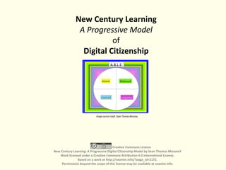 New Century Learning
A Progressive Model
of
Digital Citizenship
Creative Commons License
New Century Learning: A Progressive Digital Citizenship Model by Sean Thomas MoroneY
Work licensed under a Creative Commons Attribution 4.0 International License.
Based on a work at http://seantm.info/?page_id=2172.
Permissions beyond the scope of this license may be available at seantm.info.
Image source /credit: Sean Thomas Moroney
 