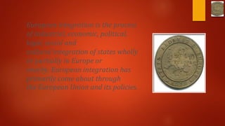 European integration is the process
of industrial, economic, political,
legal, social and
cultural integration of states wholly
or partially in Europe or
nearby. European integration has
primarily come about through
the European Union and its policies.
 