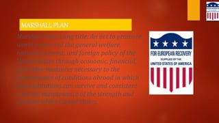 MARSHALL PLAN
Marshall Plan; Long title: An act to promote
world peace and the general welfare,
national interest, and foreign policy of the
United States through economic, financial,
and other measures necessary to the
maintenance of conditions abroad in which
free institutions can survive and consistent
with the maintenance of the strength and
stability of the United States.
 