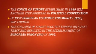  THE CONCIL OF EUROPE ESTABLISHED IN 1949 WAS
ANOTHER STEP FORWARD IN POLITICAL COOPERATION.
 IN 1957 EUROPEAN ECONOMIC COMMUNITY (EEC)
WAS FORMED.
 THE COLLAPSE OF SOVIET BLOC PUT EUROPE ON A FAST
TRACK AND RESULTED IN THE ESTABLISHMENT OF
EUROPEAN UNION (EU) IN 1992.
 