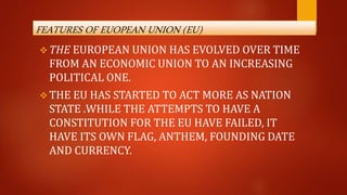 FEATURES OF EUOPEAN UNION (EU)
 THE EUROPEAN UNION HAS EVOLVED OVER TIME
FROM AN ECONOMIC UNION TO AN INCREASING
POLITICAL ONE.
 THE EU HAS STARTED TO ACT MORE AS NATION
STATE .WHILE THE ATTEMPTS TO HAVE A
CONSTITUTION FOR THE EU HAVE FAILED, IT
HAVE ITS OWN FLAG, ANTHEM, FOUNDING DATE
AND CURRENCY.
 