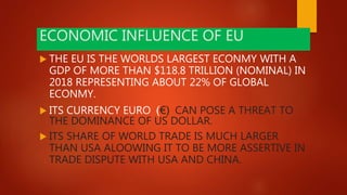 ECONOMIC INFLUENCE OF EU
 THE EU IS THE WORLDS LARGEST ECONMY WITH A
GDP OF MORE THAN $118.8 TRILLION (NOMINAL) IN
2018 REPRESENTING ABOUT 22% OF GLOBAL
ECONMY.
 ITS CURRENCY EURO (€) CAN POSE A THREAT TO
THE DOMINANCE OF US DOLLAR.
 ITS SHARE OF WORLD TRADE IS MUCH LARGER
THAN USA ALOOWING IT TO BE MORE ASSERTIVE IN
TRADE DISPUTE WITH USA AND CHINA.
 