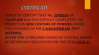 THIS IS TO CERTIFY THAT Ms. SIMIRAN OF
CLASS XIIE HAS SUCCESFULLY COMPLETED THE
PROJECT ON NEW CENTERS OF POWERS UNDER
THE GUIDANCE OF MR.T.NARASIMHAM (PGT
HISTORY).
AS PER THE GUIDELINES ISSUED BY CENTRAL BOARD
OF SECONDARY EDUCATION FOR THE YEAR 2020-21
 