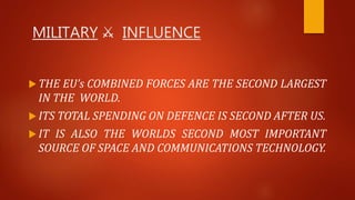 MILITARY ⚔ INFLUENCE
 THE EU’s COMBINED FORCES ARE THE SECOND LARGEST
IN THE WORLD.
 ITS TOTAL SPENDING ON DEFENCE IS SECOND AFTER US.
 IT IS ALSO THE WORLDS SECOND MOST IMPORTANT
SOURCE OF SPACE AND COMMUNICATIONS TECHNOLOGY.
 