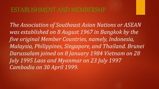 ESTABLISHMENT AND MEMBERSHP
The Association of Southeast Asian Nations or ASEAN
was established on 8 August 1967 in Bangkok by the
five original Member Countries, namely, Indonesia,
Malaysia, Philippines, Singapore, and Thailand. Brunei
Darussalam joined on 8 January 1984 Vietnam on 28
July 1995 Laos and Myanmar on 23 July 1997
Cambodia on 30 April 1999.
 