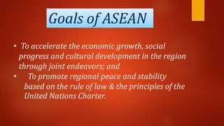 Goals of ASEAN
• To accelerate the economic growth, social
progress and cultural development in the region
through joint endeavors; and
• To promote regional peace and stability
based on the rule of law & the principles of the
United Nations Charter.
 