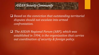 ASEANSecurityCommunity
 Based on the conviction that outstanding territorial
disputes should not escalate into armed
confrontation.
 The ASEAN Regional Forum (ARF), which was
established in 1994, is the organization that carries
out coordination of security & foreign policy.
 