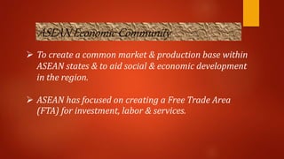 ASEAN Economic Community
 To create a common market & production base within
ASEAN states & to aid social & economic development
in the region.
 ASEAN has focused on creating a Free Trade Area
(FTA) for investment, labor & services.
 