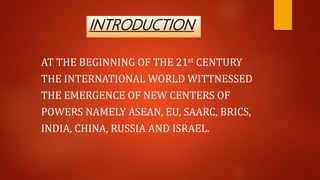 INTRODUCTION
AT THE BEGINNING OF THE 21st CENTURY
THE INTERNATIONAL WORLD WITTNESSED
THE EMERGENCE OF NEW CENTERS OF
POWERS NAMELY ASEAN, EU, SAARC, BRICS,
INDIA, CHINA, RUSSIA AND ISRAEL.
 