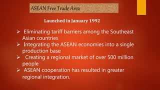 ASEAN Free Trade Area
Launched in January 1992
 Eliminating tariff barriers among the Southeast
Asian countries
 Integrating the ASEAN economies into a single
production base
 Creating a regional market of over 500 million
people
 ASEAN cooperation has resulted in greater
regional integration.
 