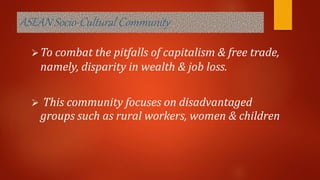 ASEAN Socio-Cultural Community
To combat the pitfalls of capitalism & free trade,
namely, disparity in wealth & job loss.
 This community focuses on disadvantaged
groups such as rural workers, women & children
 