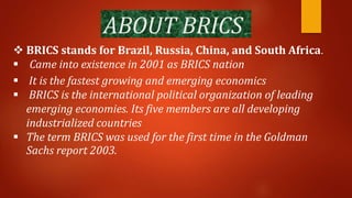 ABOUT BRICS
 BRICS stands for Brazil, Russia, China, and South Africa.
 Came into existence in 2001 as BRICS nation
 It is the fastest growing and emerging economics
 BRICS is the international political organization of leading
emerging economies. Its five members are all developing
industrialized countries
 The term BRICS was used for the first time in the Goldman
Sachs report 2003.
 