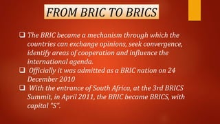 FROM BRIC TO BRICS
 The BRIC became a mechanism through which the
countries can exchange opinions, seek convergence,
identify areas of cooperation and influence the
international agenda.
 Officially it was admitted as a BRIC nation on 24
December 2010
 With the entrance of South Africa, at the 3rd BRICS
Summit, in April 2011, the BRIC became BRICS, with
capital "S".
 