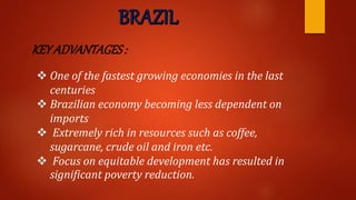KEY ADVANTAGES:
 One of the fastest growing economies in the last
centuries
 Brazilian economy becoming less dependent on
imports
 Extremely rich in resources such as coffee,
sugarcane, crude oil and iron etc.
 Focus on equitable development has resulted in
significant poverty reduction.
 