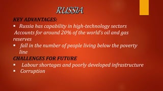 KEY ADVANTAGES:
 Russia has capability in high-technology sectors
Accounts for around 20% of the world’s oil and gas
reserves
 fall in the number of people living below the poverty
line
CHALLENGES FOR FUTURE
 Labour shortages and poorly developed infrastructure
 Corruption
 