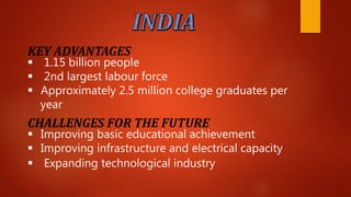 KEY ADVANTAGES
 1.15 billion people
 2nd largest labour force
 Approximately 2.5 million college graduates per
year
CHALLENGES FOR THE FUTURE
 Improving basic educational achievement
 Improving infrastructure and electrical capacity
 Expanding technological industry
 