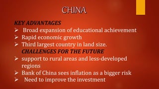 KEY ADVANTAGES
 Broad expansion of educational achievement
 Rapid economic growth
 Third largest country in land size.
CHALLENGES FOR THE FUTURE
 support to rural areas and less-developed
regions
 Bank of China sees inflation as a bigger risk
 Need to improve the investment
 
