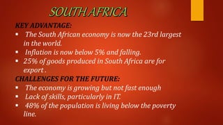 KEY ADVANTAGE:
 The South African economy is now the 23rd largest
in the world.
 Inflation is now below 5% and falling.
 25% of goods produced in South Africa are for
export .
CHALLENGES FOR THE FUTURE:
 The economy is growing but not fast enough
 Lack of skills, particularly in IT.
 48% of the population is living below the poverty
line.
 