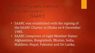 • SAARC was established with the signing of
the SAARC Charter in Dhaka on 8 December
1985.
• SAARC comprises of eight Member States:
Afghanistan, Bangladesh, Bhutan, India,
Maldives, Nepal, Pakistan and Sri Lanka.
 