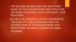  THE SECOND WORLD WAR HAS SHATTERED
MANY OF THE ASSUMPTIONS AND STRUCTURE
ON WHICH EUROPEAN STATE HAS BASED THEIR
RELATIONS.
 IN 1945,THE EUROPEAN STATES CONFRONTED
THE RUIN OF THEIR ECONOMIES AND THE
DESTRUCTION OF THE ASSUMPTIONS AND
STRUCTURES ON WHICH EUROPE HAS BEEN
FOUNDED.
 