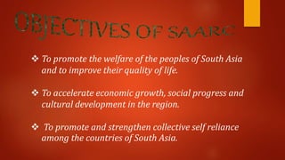  To promote the welfare of the peoples of South Asia
and to improve their quality of life.
 To accelerate economic growth, social progress and
cultural development in the region.
 To promote and strengthen collective self reliance
among the countries of South Asia.
 