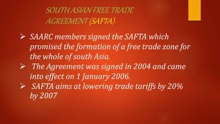SOUTH ASIAN FREE TRADE
AGREEMENT (SAFTA)
 SAARC members signed the SAFTA which
promised the formation of a free trade zone for
the whole of south Asia.
 The Agreement was signed in 2004 and came
into effect on 1 January 2006.
 SAFTA aims at lowering trade tariffs by 20%
by 2007
 