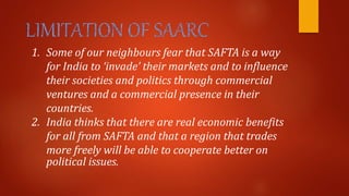 1. Some of our neighbours fear that SAFTA is a way
for India to ‘invade’ their markets and to influence
their societies and politics through commercial
ventures and a commercial presence in their
countries.
2. India thinks that there are real economic benefits
for all from SAFTA and that a region that trades
more freely will be able to cooperate better on
political issues.
 