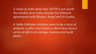 3. Some in India think that SAFTA is not worth
the trouble since India already has bilateral
agreements with Bhutan, Nepal and Sri Lanka.
4. India-Pakistan relations seem to be a story of
endemic conflict and violence, there have been a
series of efforts to manage tensions and build
peace.
 