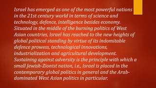 Israel has emerged as one of the most powerful nations
in the 21st century world in terms of science and
technology, defence, intelligence besides economy.
Situated in the middle of the burning politics of West
Asian countries, Israel has reached to the new heights of
global political standing by virtue of its indomitable
defence prowess, technological innovations,
industrialization and agricultural development.
Sustaining against adversity is the principle with which a
small Jewish-Zionist nation, i.e., Israel is placed in the
contemporary global politics in general and the Arab-
dominated West Asian politics in particular.
 