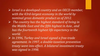  Israel is a developed country and an OECD member,
with the 43rd-largest economy in the world by
nominal gross domestic product as of 2012.
 The country has the highest standard of living in
the Middle East and the fifth highest in Asia , and
has the fourteenth highest life expectancy in the
world.
 In 1996, Turkey and Israel signed a free-trade
agreement. In 1997, a double-taxation prevention
treaty went into effect. A bilateral investment treaty
was signed in 1998.
 