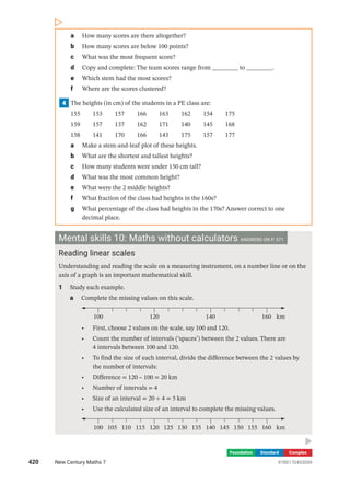 Foundation Standard Complex
a How many scores are there altogether?
b How many scores are below 100 points?
c What was the most frequent score?
d Copy and complete: The team scores range from ________ to ________.
e Which stem had the most scores?
f Where are the scores clustered?
4 The heights (in cm) of the students in a PE class are:
155  153  157  166  163  162  154  175
159  157  137  162  171  140  145  168
158  141  170  166  143  175  157  177
a Make a stem-and-leaf plot of these heights.
b What are the shortest and tallest heights?
c How many students were under 150 cm tall?
d What was the most common height?
e What were the 2 middle heights?
f What fraction of the class had heights in the 160s?
g What percentage of the class had heights in the 170s? Answer correct to one
­decimal place.
Mental skills 10: Maths without calculators ANSWERS ON P. 571
Reading linear scales
Understanding and reading the scale on a measuring instrument, on a number line or on the
axis of a graph is an important mathematical skill.
1 Study each example.
a Complete the missing values on this scale.
100 160
120 140 km
• First, choose 2 values on the scale, say 100 and 120.
• Count the number of intervals (‘spaces’) between the 2 values. There are
4 ­
intervals between 100 and 120.
• To find the size of each interval, divide the difference between the 2 values by
the number of intervals:
• Difference = 120 – 100 = 20 km
• Number of intervals = 4
• Size of an interval = 20 ÷ 4 = 5 km
• Use the calculated size of an interval to complete the missing values.
100 105 110 115 160
120 125 130 135 140 145 150 155 km
420 New Century Maths 7 9780170453059
 