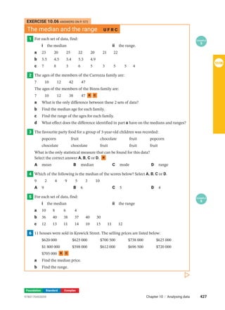 Foundation Standard Complex
EXERCISE 10.06 ANSWERS ON P. 572
The median and the range U F R C
1 EXAMPLE
5
For each set of data, find:
i the median ii the range.
a 23 20 25 22 20 21 22		
b 5.5 4.5 3.4 5.3 4.9				
c 7 8 3 6 5 3 5 5 4
2 The ages of the members of the Carrozza family are:
7  10  12  42  47
The ages of the members of the Binns family are:
7  10  12  38  47 R C
a What is the only difference between these 2 sets of data?
b Find the median age for each family.
c Find the range of the ages for each family.
d What effect does the difference identified in part a have on the medians and ranges?
3 The favourite party food for a group of 3-year-old children was recorded:
popcorn fruit chocolate fruit popcorn
chocolate chocolate fruit fruit fruit
What is the only statistical measure that can be found for this data?
Select the correct answer A, B, C or D. R
A mean B median C mode D range
4 Which of the following is the median of the scores below? Select A, B, C or D.
9  2  4  9  5  3  10
A 9 B 6 C 5 D 4
5 EXAMPLE
6
For each set of data, find:
i the median ii the range
a 10 8 6 4				
b 36 40 38 37 40 30		
c 12 13 11 14 10 15 11 12
6 11 houses were sold in Keswick Street. The selling prices are listed below:
$620 000 $625 000 $700 500 $738 000 $625 000
$1 800 000 $598 000 $612 000 $696 500 $720 000
$705 000 R C
a Find the median price.
b Find the range.
427
Chapter 10 | Analysing data
9780170453059
10.06
 
