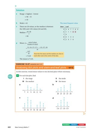 Foundation Standard Complex
Solution
a Range = highest – lowest
= 98 – 53
= 45
b Mode = 61 The most frequent value
c There are 20 values, so the median is between
the 10th and 11th values (64 and 68).
=
=
+
Median
66
64 68
2
Stem Leaf
5
6
7
8
9
3 4 7 7 8 9
1 1 1 4 8
4
0 1 3 4
2 5 7 8
d Mean: =
sumof values
numberof values
x
=
=
=
+ + + + + + +

71.85
53 54 57 57 95 97 98
20
1437
20
The mean is 71.85.
Note that the mean and the median are close to
each other and at the centre of the data.
EXERCISE 10.07 ANSWERS ON P. 572
Analysing dot plots and stem-and-leaf plots U F C
In this exercise, round mean values to one decimal place where necessary.
1
EXAMPLE
7
For each dot plot, find:
i the range ii the mode
iii the median iv the mean
a
7 8 9 10 11 12
b
20 21 22 23 24
c
35 36 37 38 39 40 41
d
1.6 1.7 1.8 1.9
432 New Century Maths 7 9780170453059
 
