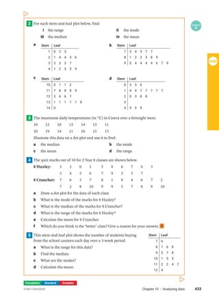 Foundation Standard Complex
2 EXAMPLE
8
For each stem-and-leaf plot below, find:
i the range ii the mode
iii the median iv the mean
a Stem Leaf
1
2
3
4
0 2 3
1 4 4 5 6
3 3 3 7
1 2 3 5 9
b Stem Leaf
7
8
9
3 4 5 7 7
1 2 2 3 8 9
0 4 4 4 4 6 7 9
c Stem Leaf
10
11
12
13
14
0 1 1 2
7 8 8 8 9
3 6 6 7
1 1 1 1 1 8
0
d Stem Leaf
0
1
2
3
4
5 5 6
4 4 7 7 7 7 7
0 3 8 8
9 9 9
3 The maximum daily temperatures (in °C) in Cowra over a fortnight were:
10  12  10  15  14  15  11
10  19  14  11  10  11  15
Illustrate this data on a dot plot and use it to find:
a the median b the mode
c the mean d the range
4 The quiz marks out of 10 for 2 Year 8 classes are shown below.
8 Huxley: 3  2  0  1   5  8  6  7  6  3
		 5  4  5  6   7  9  2  5  7
8 Crancher: 7  6  3  7   8  1  9  4  6  7  2
		 7  2  8  10  9  9  5  7  8  9  10
a Draw a dot plot for the data of each class.
b What is the mode of the marks for 8 Huxley?
c What is the median of the marks for 8 Crancher?
d What is the range of the marks for 8 Huxley?
e Calculate the mean for 8 Crancher.
f Which do you think is the ‘better’ class? Give a reason for your answer. C
5 Stem Leaf
7
8
9
10
11
12
6
1 6 8
5 7 8
1 5 5
2 2 4 7
4
This stem-and-leaf plot shows the number of students buying
from the school canteen each day over a 3-week period.
a What is the range for this data?
b Find the median.
c What are the modes?
d Calculate the mean.
433
Chapter 10 | Analysing data
9780170453059
10.07
 