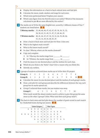 Foundation Standard Complex
a Display this information on a back-to-back ordered stem-and-leaf plot.
b Calculate the mean, mode, median and range for each store.
c Which store performed better? Explain your answer.
d Which sales figure from the Penrith store is an outlier? Which of the measures
­
calculated in part b are most affected by this outlier?
3 The marks out of 50 for the same English test, scored by 2 different classes of Year 7
students are listed below. R C
7 Murray marks: 35, 44, 40, 48, 47, 42, 47, 45, 38, 38, 31, 32,
		 38, 50, 43, 31, 49, 31, 47, 37, 48, 46, 29
7 Winton marks: 40, 41, 46, 47, 47, 36, 33, 32, 26, 39, 48, 44,
		 31, 35, 31, 29, 45, 48, 45, 29
a Draw a back-to-back stem-and-leaf plot for these 2 data sets.
b What is the highest mark overall?
c What is the lowest mark overall?
d In class 7 Murray where are the marks clustered?
e Copy and complete:
i In 7 Murray, the marks range from _______ to _______.
ii In 7 Winton, the marks range from _______ to _______.
f Find the mean (to one decimal place) and the median for each class.
g Which do you think is the ‘better’ class? Give a reason why you think this.
h Identify any outliers.
4 2 groups of students achieved these marks out of 10 for their PE project:
Group A: 5  5  5  5  6  6  6  7  7  7  8
Group B: 3  3  4  5  5  6  6  7  9  9  10 R C
a Calculate the mean (to one decimal place) and the median of each group’s marks.
b Draw a dot plot for each group and describe the differences between the way each
group has its marks spread out.
c Group C achieved these marks, but one student was away.
Group C: 4  5  5  6  6  7  7  7  10

What mark would the absent student need to achieve to give this group the same
mean as the other 2 groups? (Hint: What total does each group need?)
5 This back-to-back stem-and-leaf plot shows the number of goals scored in each match
by 2 basketball teams during last season. R C
Cobar Cougars Tilba Tigers
6 6 5 4 3 4 4 9
8 8 3 0 5 2 3 3 6 8
8 8 6 6 3 1 1 6 5 6 8 9
7 4 3 0 7 0 0 1 3 6
6 6 5 8 2 5 7 7 9 9
2 2 9 0 3 4
436 New Century Maths 7 9780170453059
 