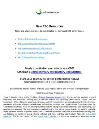 New CEO Resources
Below are a few resources to gain insights for increased CEO performance.
 The NewCEO’sGuide to Transformation
 How to Fake It WhenYou’re Not FeelingConfident
 How newCEOscan boosttheiroddsof success
 How CEOsManage Board Relationships&Critical Projects
 Why CEOsshouldseekoutcoaches
Ready to optimize your efforts as a CEO?
Schedule a complimentary introductory consultation.
Start your journey to better performance today!
hello@eboardmember.com | www.eboardmember.com
Consultant to Boards, Author of Board Guru™ eBook Series and Previous Sitting Director
– Triple Crown Value Proposition
Tracy E. Houston, M.A. is the President of Board Resources Services, LLC. She is a refined specialist in board
consulting and executive coaching with a heartfelt passion for rethinking performance, teams, and the
boardroom. With a focus on leadership, strategy, and risk management, she consults primarily with directors,
presidents, and senior officers to provide input on high level, sensitive, and complex issues. Sometimes called the
Chief Potential Officer, Tracy has a background that includes sitting on a number of boards, board consulting, and
coaching for potential. She develops unique insights into the vital role of human interaction and the inevitable
fusion between barriers to growth and success. Extensively published, Tracy has written hundreds of blogs that
are featured on numerous award-winning websites and has a monthly board column hosted by ColoradoBiz
Magazine. She is the creator of the Board Guru™ eBooks - a corporate governance leadership series.
 
