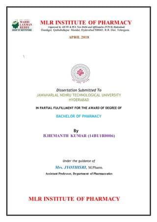 MLR INSTITUTE OF PHARMACY
(Approved by AICTE & PCI, New Delhi and Affiliated to JNTUH, Hyderabad)
Dundigal, Quthubullapur Mandal, Hyderabad 500043, R.R. Dist. Telangana.
APRIL 2018

Dissertation Submitted To
JAWAHARLAL NEHRU TECHNOLOGICAL UNIVERSITY
HYDERABAD
IN PARTIAL FULFILLMENT FOR THE AWARD OF DEGREE OF
BACHELOR OF PHARMACY
By
B.HEMANTH KUMAR (14BU1R0006)
Under the guidance of
Mrs. JYOTHISRI, M.Pharm.
Assistant Professor, Department of Pharmaceutics
MLR INSTITUTE OF PHARMACY
 
