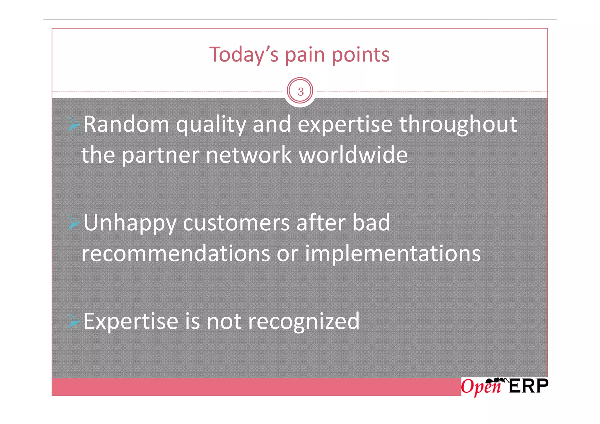 Today’s pain points
3
Random quality and expertise throughout
the partner network worldwide
Unhappy customers after badUnhappy customers after bad
recommendations or implementations
Expertise is not recognized
 