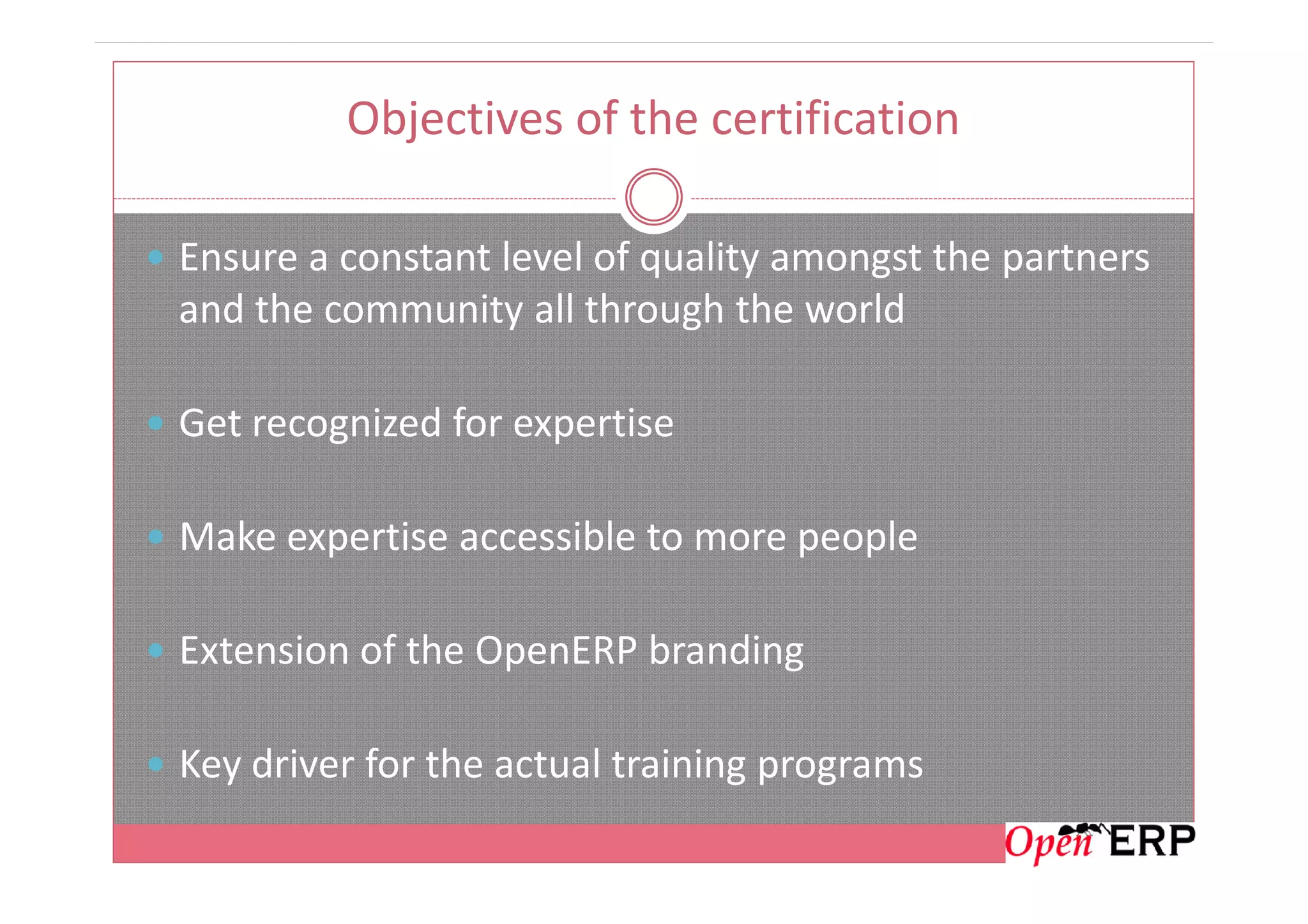 Objectives of the certification
Ensure a constant level of quality amongst the partners
and the community all through the world
Get recognized for expertise
Make expertise accessible to more people
Extension of the OpenERP branding
Key driver for the actual training programs
 