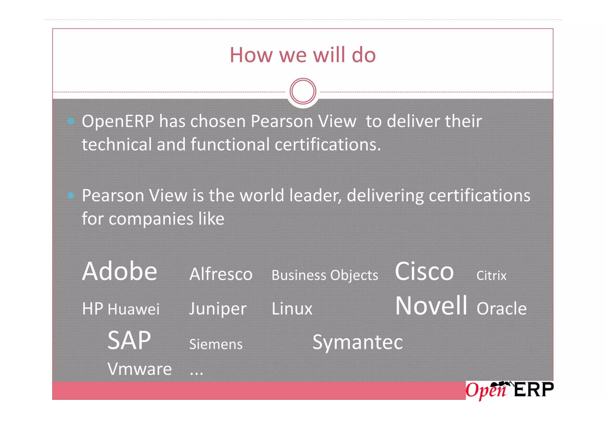 How we will do
OpenERP has chosen Pearson View to deliver their
technical and functional certifications.
Pearson View is the world leader, delivering certifications
for companies likefor companies like
Adobe Alfresco Business Objects Cisco Citrix
HP Huawei Juniper Linux Novell Oracle
SAP Siemens Symantec
Vmware ...
 