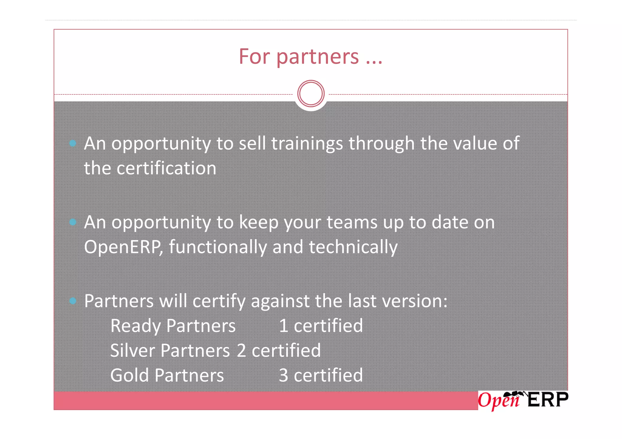 For partners ...
An opportunity to sell trainings through the value of
the certification
An opportunity to keep your teams up to date onAn opportunity to keep your teams up to date on
OpenERP, functionally and technically
Partners will certify against the last version:
Ready Partners 1 certified
Silver Partners 2 certified
Gold Partners 3 certified
 