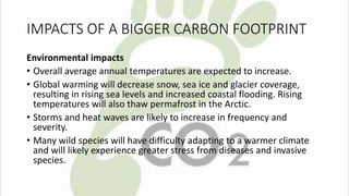 IMPACTS OF A BIGGER CARBON FOOTPRINT 
Environmental impacts 
• Overall average annual temperatures are expected to increase. 
• Global warming will decrease snow, sea ice and glacier coverage, 
resulting in rising sea levels and increased coastal flooding. Rising 
temperatures will also thaw permafrost in the Arctic. 
• Storms and heat waves are likely to increase in frequency and 
severity. 
• Many wild species will have difficulty adapting to a warmer climate 
and will likely experience greater stress from diseases and invasive 
species. 
 