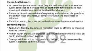 Human health impacts 
• Increased temperatures and more frequent and severe extreme weather 
events could lead to increased risks of death from dehydration and heat 
stroke, and injuries from intense local weather changes. 
• There may be an increased risk of respiratory and cardiovascular problems 
and certain types of cancers, as temperatures rise and exacerbate air 
pollution. 
• The risk of water-, food-, vector- and rodent-borne diseases may increase. 
Economic impacts 
• Agriculture, forestry, tourism and recreation could be affected by changing 
weather patterns. 
• Human health impacts are expected to place additional economic stress on 
health and social support systems. 
• Damage to infrastructure (e.g., roads and bridges) from extreme weather 
events is expected to increase. 
 