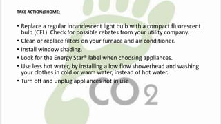 TAKE ACTION@HOME; 
• Replace a regular incandescent light bulb with a compact fluorescent 
bulb (CFL). Check for possible rebates from your utility company. 
• Clean or replace filters on your furnace and air conditioner. 
• Install window shading. 
• Look for the Energy Star® label when choosing appliances. 
• Use less hot water, by installing a low flow showerhead and washing 
your clothes in cold or warm water, instead of hot water. 
• Turn off and unplug appliances not in use 
 