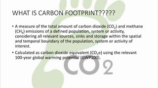 WHAT IS CARBON FOOTPRINT????? 
• A measure of the total amount of carbon dioxide (CO2) and methane 
(CH4) emissions of a defined population, system or activity, 
considering all relevant sources, sinks and storage within the spatial 
and temporal boundary of the population, system or activity of 
interest. 
• Calculated as carbon dioxide equivalent (CO2e) using the relevant 
100-year global warming potential (GWP100). 
 