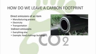 HOW DO WE LEAVE A CARBON FOOTPRINT 
Direct emissions of an item 
• Manufacturing process 
• Electricity 
• Transportation 
Indirect emissions 
• Everything else 
• Example: food,clothings buildings 
 
