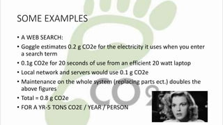 SOME EXAMPLES 
• A WEB SEARCH: 
• Goggle estimates 0.2 g CO2e for the electricity it uses when you enter 
a search term 
• 0.1g CO2e for 20 seconds of use from an efficient 20 watt laptop 
• Local network and servers would use 0.1 g CO2e 
• Maintenance on the whole system (replacing parts ect.) doubles the 
above figures 
• Total = 0.8 g CO2e 
• FOR A YR-5 TONS CO2E / YEAR / PERSON 
 