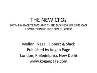 THE NEW CFOs
HOW FINANCE TEAMS AND THEIR BUSINESS LEADERS CAN
        REVOLUTIONIZE MODERN BUSINESS



       Mellon, Nagel, Lippert & Slack
         Published by Kogan Page
      London, Philedelphia, New Delhi
           www.koganpage.com
 